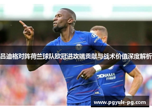 吕迪格对阵荷兰球队欧冠进攻端贡献与战术价值深度解析