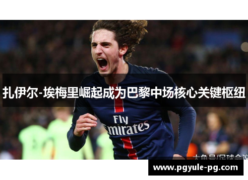 扎伊尔-埃梅里崛起成为巴黎中场核心关键枢纽