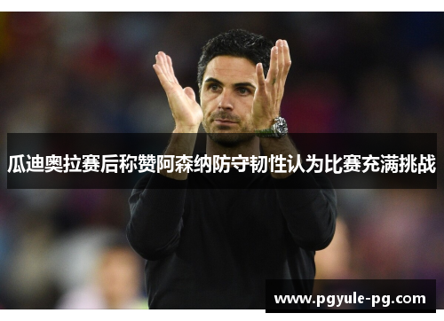 瓜迪奥拉赛后称赞阿森纳防守韧性认为比赛充满挑战