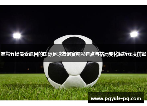 聚焦五场最受瞩目的国际足球友谊赛精彩看点与格局变化解析深度前瞻