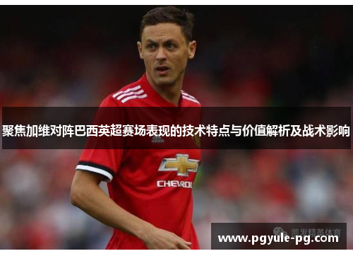 聚焦加维对阵巴西英超赛场表现的技术特点与价值解析及战术影响