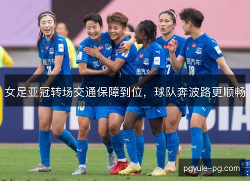 女足亚冠转场交通保障到位，球队奔波路更顺畅